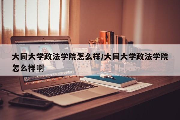 大同大学政法学院怎么样/大同大学政法学院怎么样啊
