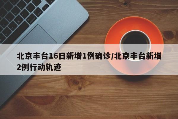 北京丰台16日新增1例确诊/北京丰台新增2例行动轨迹