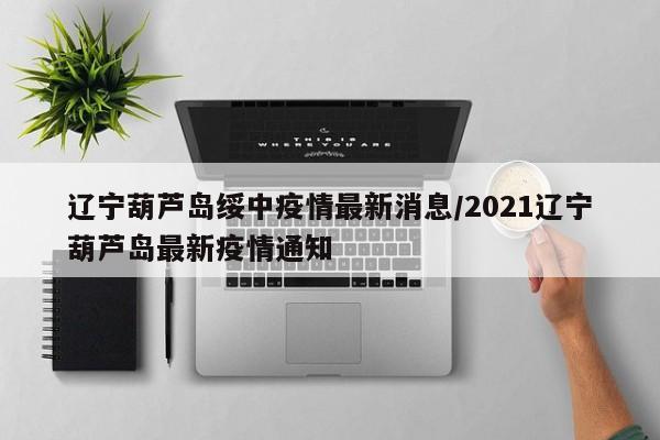 辽宁葫芦岛绥中疫情最新消息/2021辽宁葫芦岛最新疫情通知