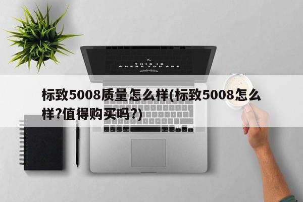 标致5008质量怎么样(标致5008怎么样?值得购买吗?)