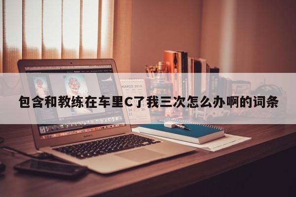 包含和教练在车里C了我三次怎么办啊的词条