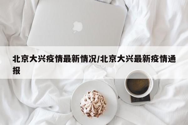 北京大兴疫情最新情况/北京大兴最新疫情通报