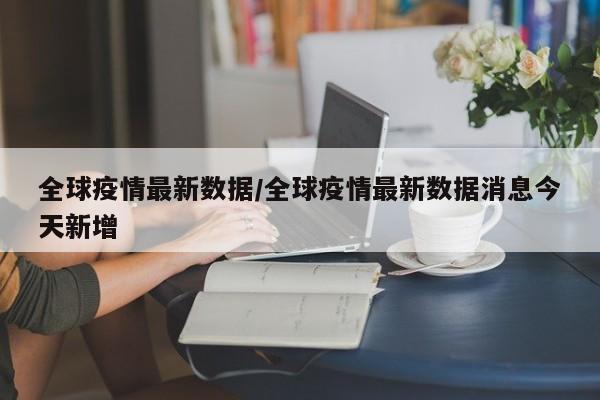 全球疫情最新数据/全球疫情最新数据消息今天新增