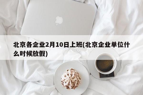 北京各企业2月10日上班(北京企业单位什么时候放假)