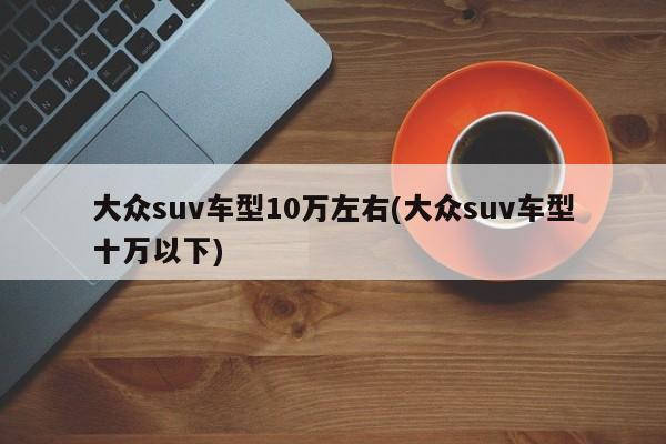 大众suv车型10万左右(大众suv车型十万以下)
