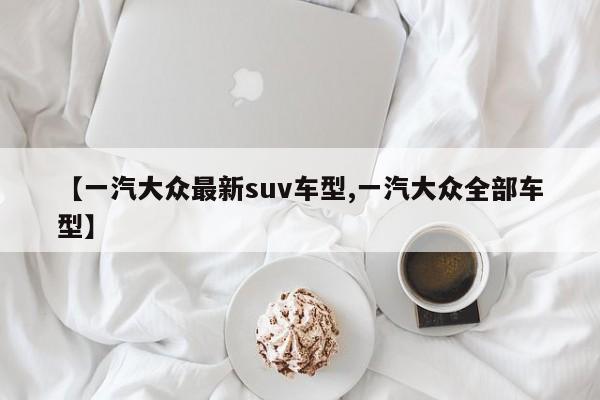 【一汽大众最新suv车型,一汽大众全部车型】