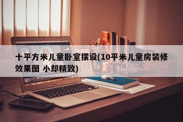 十平方米儿童卧室摆设(10平米儿童房装修效果图 小却精致)