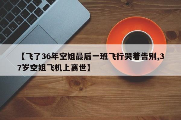 【飞了36年空姐最后一班飞行哭着告别,37岁空姐飞机上离世】