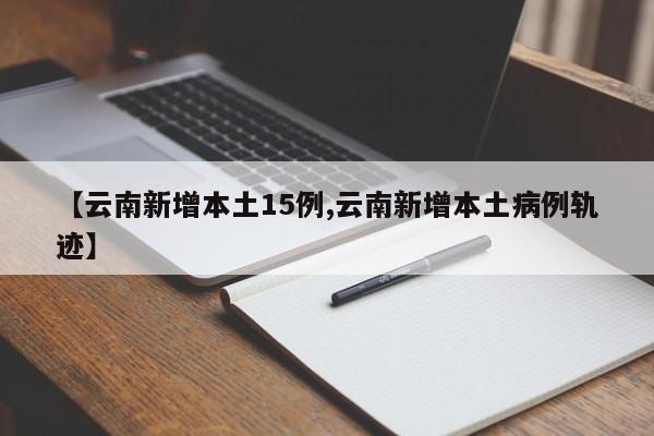 【云南新增本土15例,云南新增本土病例轨迹】