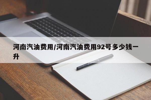河南汽油费用/河南汽油费用92号多少钱一升