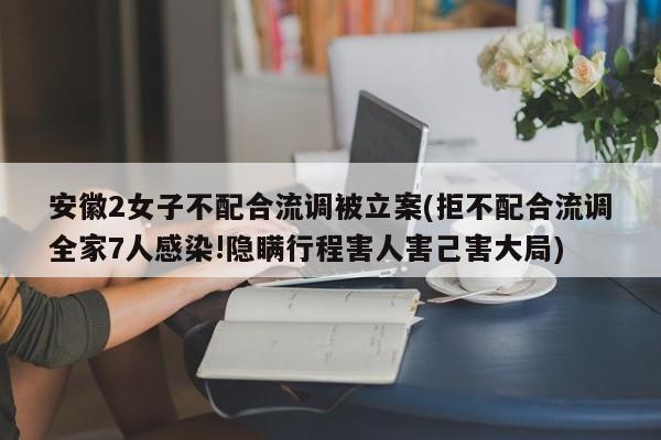 安徽2女子不配合流调被立案(拒不配合流调全家7人感染!隐瞒行程害人害己害大局)