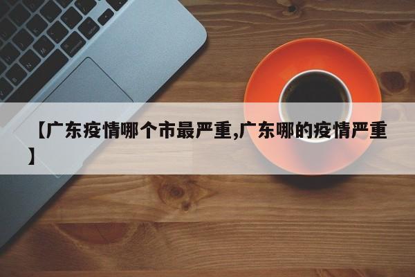 【广东疫情哪个市最严重,广东哪的疫情严重】