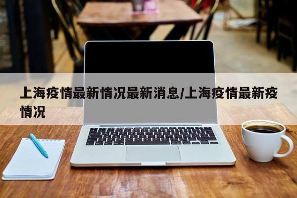 上海疫情最新情况最新消息/上海疫情最新疫情况