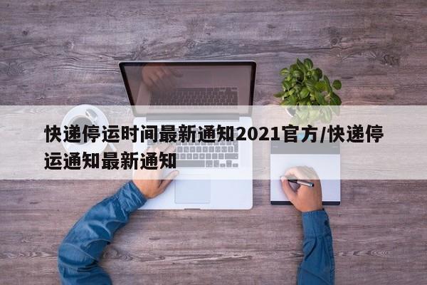 快递停运时间最新通知2021官方/快递停运通知最新通知