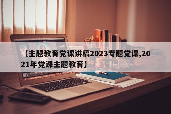【主题教育党课讲稿2023专题党课,2021年党课主题教育】