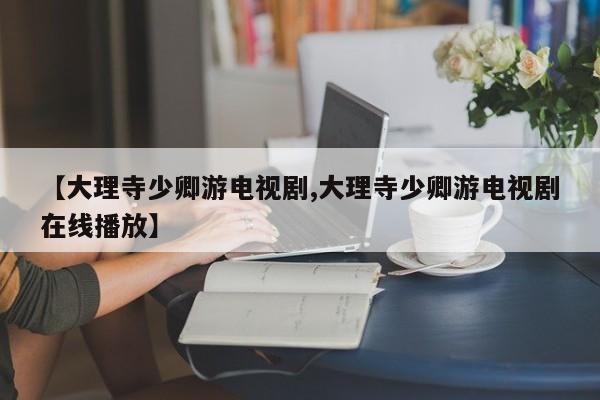 【大理寺少卿游电视剧,大理寺少卿游电视剧在线播放】