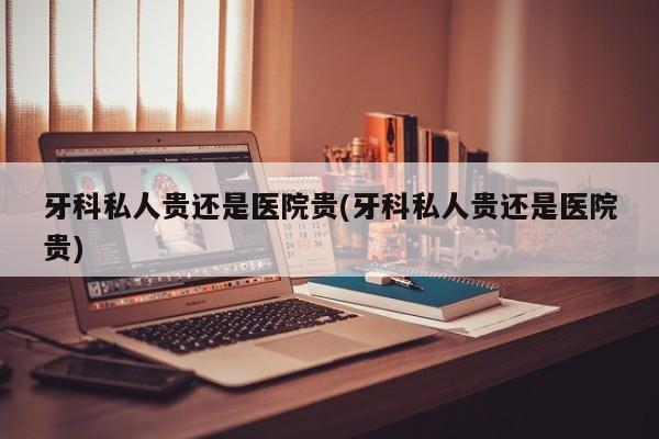 牙科私人贵还是医院贵(牙科私人贵还是医院贵)