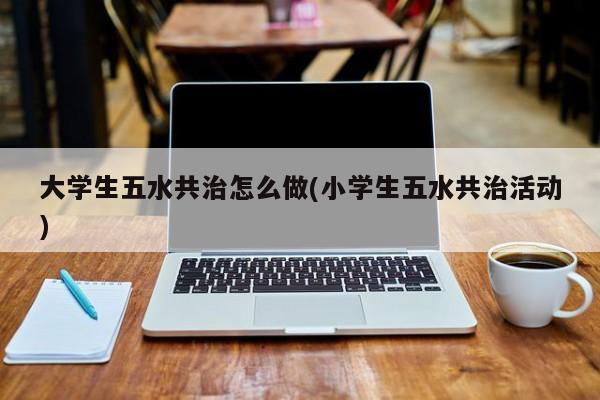 大学生五水共治怎么做(小学生五水共治活动)