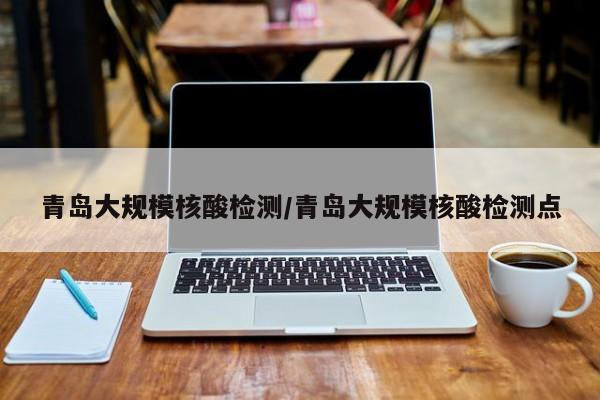 青岛大规模核酸检测/青岛大规模核酸检测点