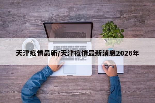 天津疫情最新/天津疫情最新消息2026年