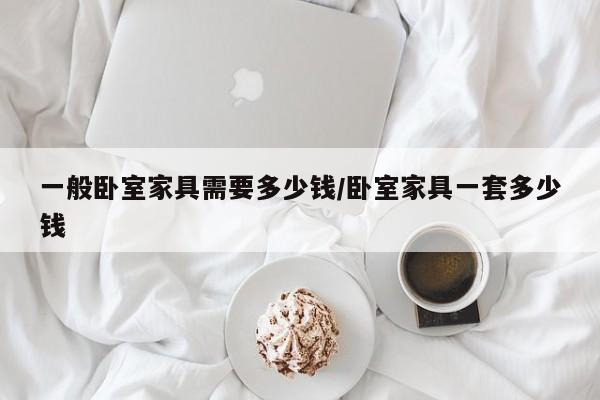 一般卧室家具需要多少钱/卧室家具一套多少钱