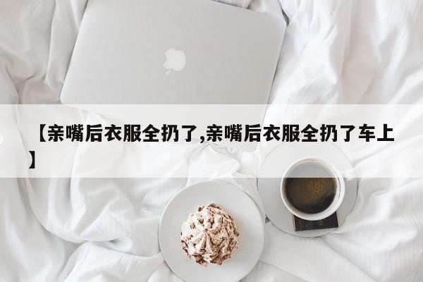 【亲嘴后衣服全扔了,亲嘴后衣服全扔了车上】
