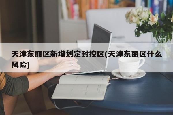 天津东丽区新增划定封控区(天津东丽区什么风险)