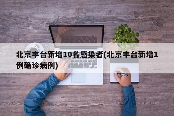 北京丰台新增10名感染者(北京丰台新增1例确诊病例)