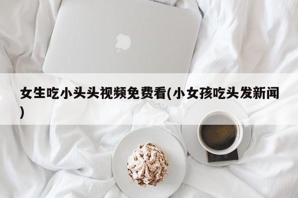 女生吃小头头视频免费看(小女孩吃头发新闻)