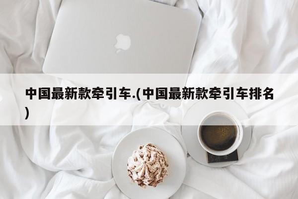 中国最新款牵引车.(中国最新款牵引车排名)
