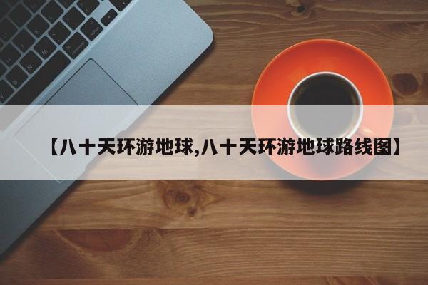 【八十天环游地球,八十天环游地球路线图】