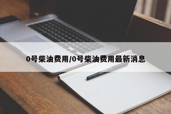 0号柴油费用/0号柴油费用最新消息