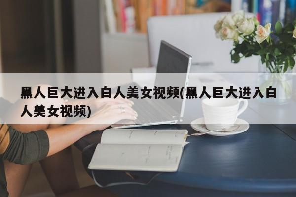 黑人巨大进入白人美女视频(黑人巨大进入白人美女视频)