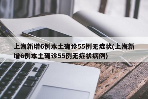 上海新增6例本土确诊55例无症状(上海新增6例本土确诊55例无症状病例)