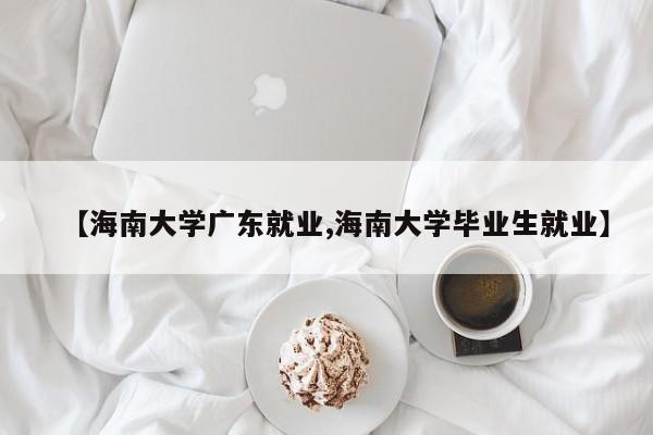 【海南大学广东就业,海南大学毕业生就业】