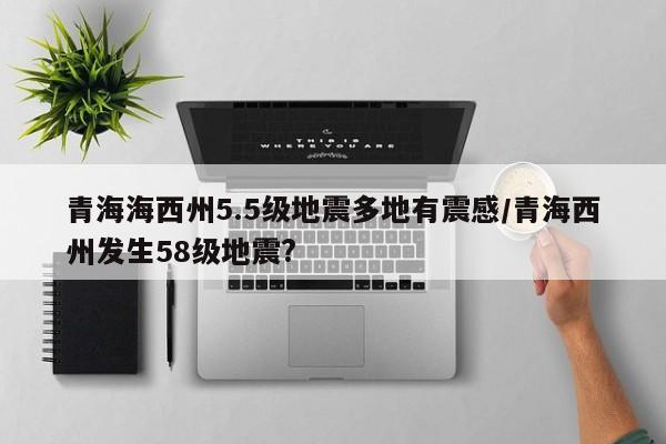 青海海西州5.5级地震多地有震感/青海西州发生58级地震?